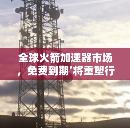 全球火箭加速器市场，免费到期’将重塑行业格局
