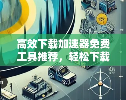 高效下载加速器免费工具推荐，轻松下载公众号