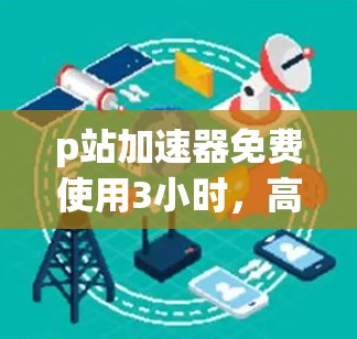 p站加速器免费使用3小时，高效性能的通信工具推荐