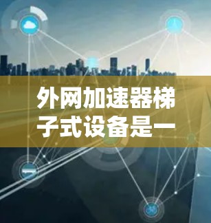 外网加速器梯子式设备是一种非常实用的工具，帮助用户提升数据下载效率。以下是对其主要功能和使用指南的总结