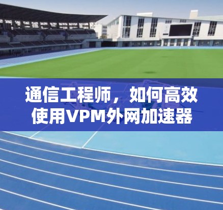 通信工程师，如何高效使用VPM外网加速器提升网络性能