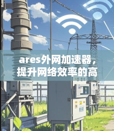 ares外网加速器，提升网络效率的高效工具