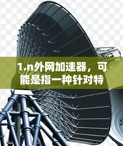 1.n外网加速器，可能是指一种针对特定网络或平台的加速工具，您是否指的是某个特定的加速软件或服务？
