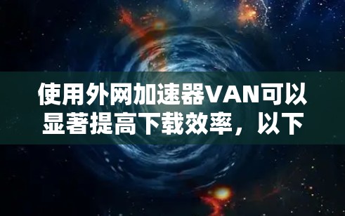使用外网加速器VAN可以显著提高下载效率，以下是详细的使用步骤和注意事项