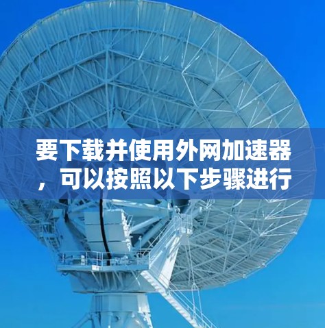 要下载并使用外网加速器，可以按照以下步骤进行