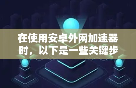 在使用安卓外网加速器时，以下是一些关键步骤和注意事项