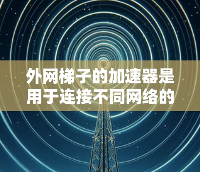外网梯子的加速器是用于连接不同网络的工具，通过外网梯子和中继设备，可以将数据从多个网络快速传输到主网。以下是对外网梯子加速器的详细指南